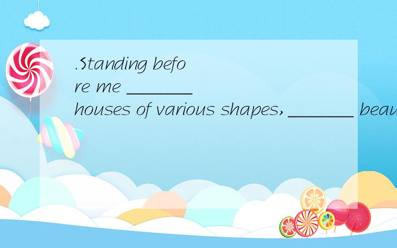 .Standing before me _______ houses of various shapes,_______ beautiful,quiet and comfortable like i