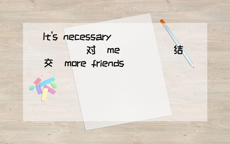 It's necessary___(对)me____(结交)more friends