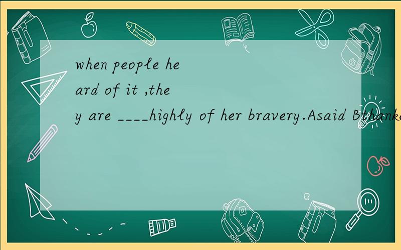 when people heard of it ,they are ____highly of her bravery.Asaid Bthanked Capoke Dtalked请问选哪个,