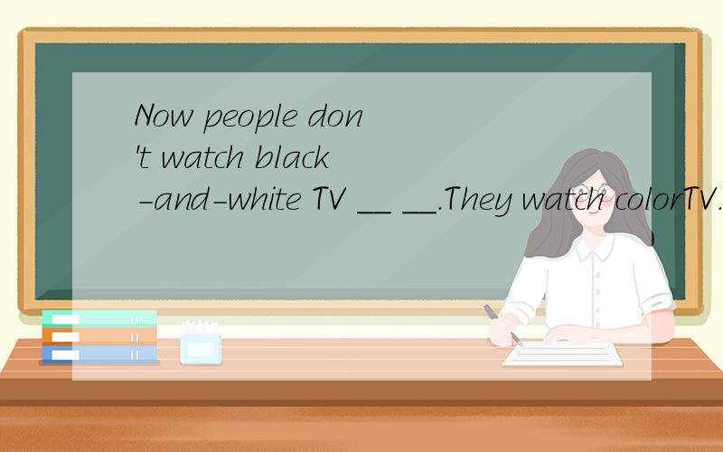 Now people don't watch black-and-white TV __ __.They watch colorTV.现在人们不再看黑白电视了,而是看彩电
