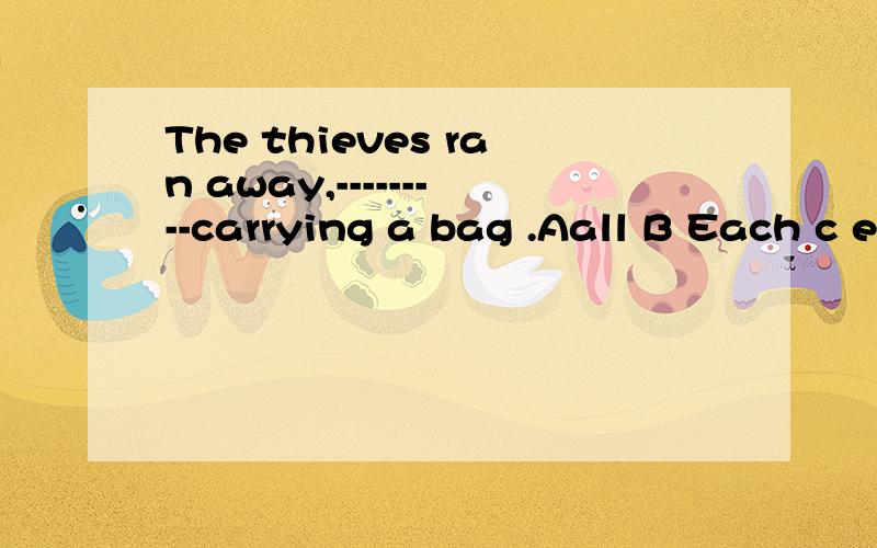 The thieves ran away,---------carrying a bag .Aall B Each c every D either ,
