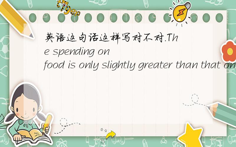英语这句话这样写对不对.The spending on food is only slightly greater than that on clothes还是用The spending on food is only slightly greater than that of clothes