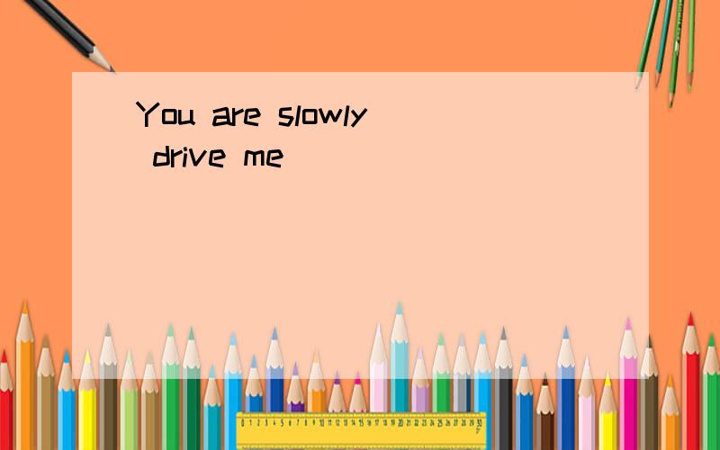 You are slowly drive me