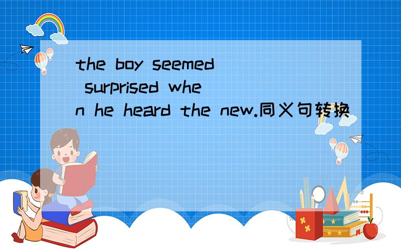 the boy seemed surprised when he heard the new.同义句转换（ ）（ ） （ ）the boy was surprised when he heard the nes.