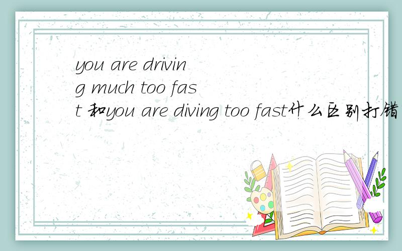 you are driving much too fast 和you are diving too fast什么区别打错了 都是driving