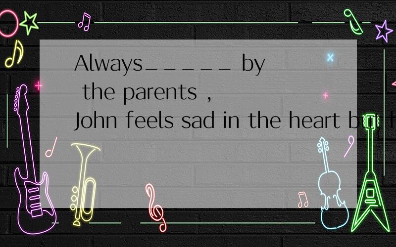 Always_____ by the parents ,John feels sad in the heart but he doesn't show it.A.ignoring    B.ignored   C.being ignored   D.to be ignoring请帮忙选出答案,并说明原因,谢谢了.
