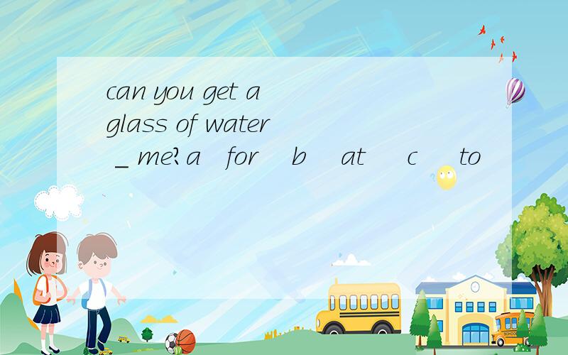 can you get a glass of water _ me?a   for    b    at     c     to