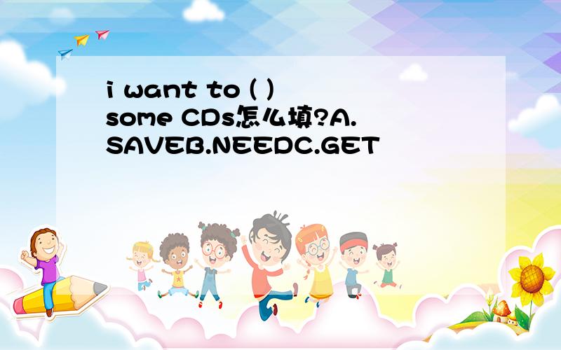 i want to ( ) some CDs怎么填?A.SAVEB.NEEDC.GET