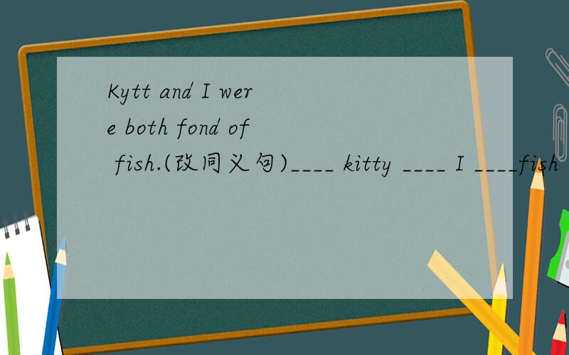 Kytt and I were both fond of fish.(改同义句)____ kitty ____ I ____fish .