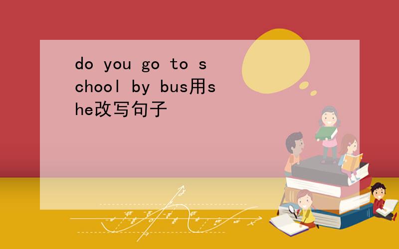 do you go to school by bus用she改写句子