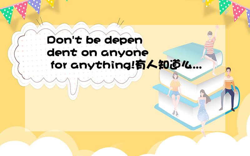 Don't be dependent on anyone for anything!有人知道么...