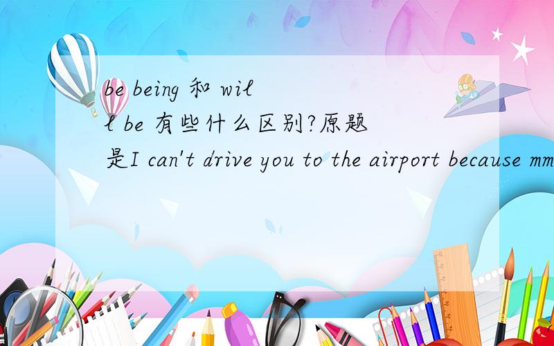 be being 和 will be 有些什么区别?原题是I can't drive you to the airport because mmy car ___(service) tomorrow.个人觉得要填 will be serviced,is being serviced.