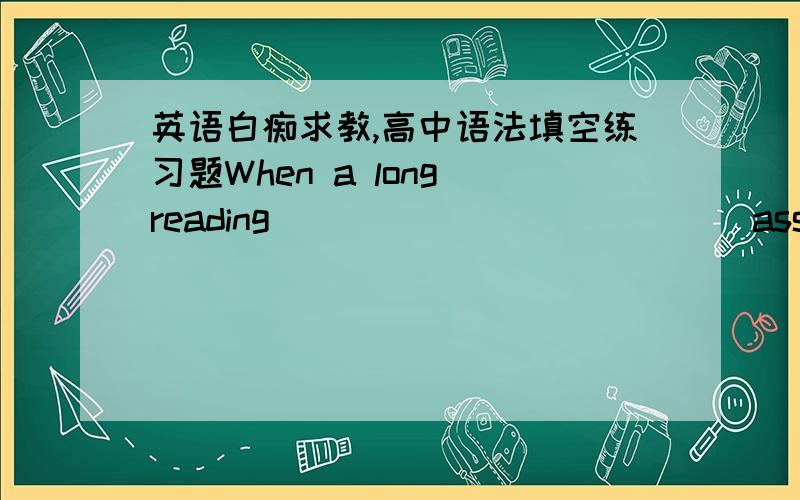 英语白痴求教,高中语法填空练习题When a long reading ___________ (assign) is given; _____________ (instruct) expect students to be familiar with the ____________ (inform) reading even if they do not discuss it in class or take an _______