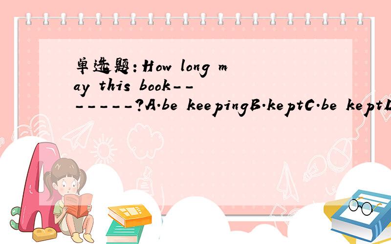 单选题：How long may this book-------?A.be keepingB.keptC.be keptD.is kept