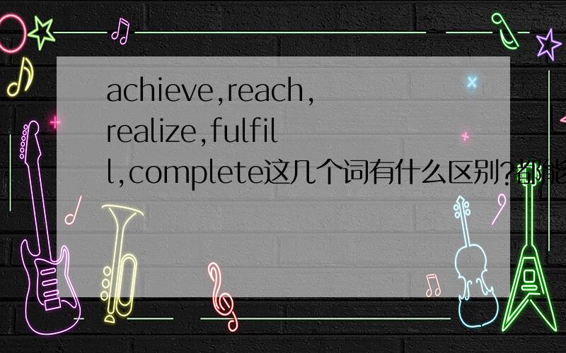 achieve,reach,realize,fulfill,complete这几个词有什么区别?都能表示实现的意思吧,怎么用?