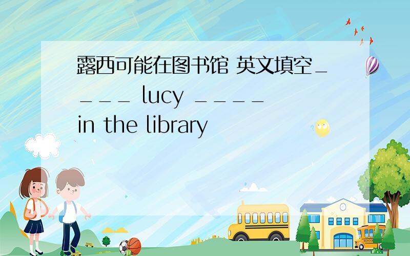 露西可能在图书馆 英文填空____ lucy ____ in the library