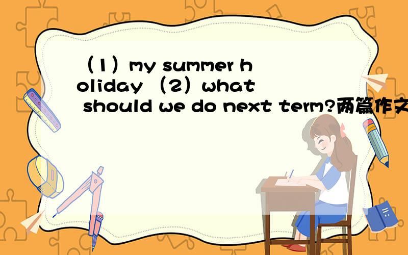 （1）my summer holiday （2）what should we do next term?两篇作文字数都在100左右,