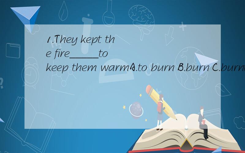 1.They kept the fire_____to keep them warmA.to burn B.burn C.burnt D.hurning2.Who's the boy_____under the tree?A.stand B.to stand C.standing D.stood3.I don't like to sit here____nothingA.doing B.do C.to do D.does4.The girl student enjoy____English so