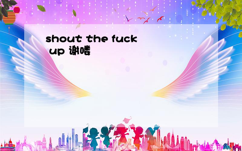 shout the fuck up 谢喽