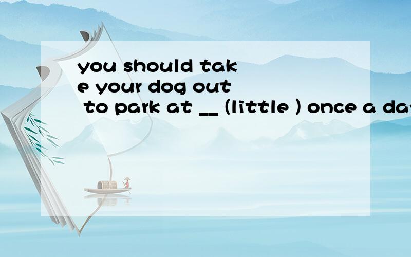 you should take your dog out to park at __ (little ) once a day