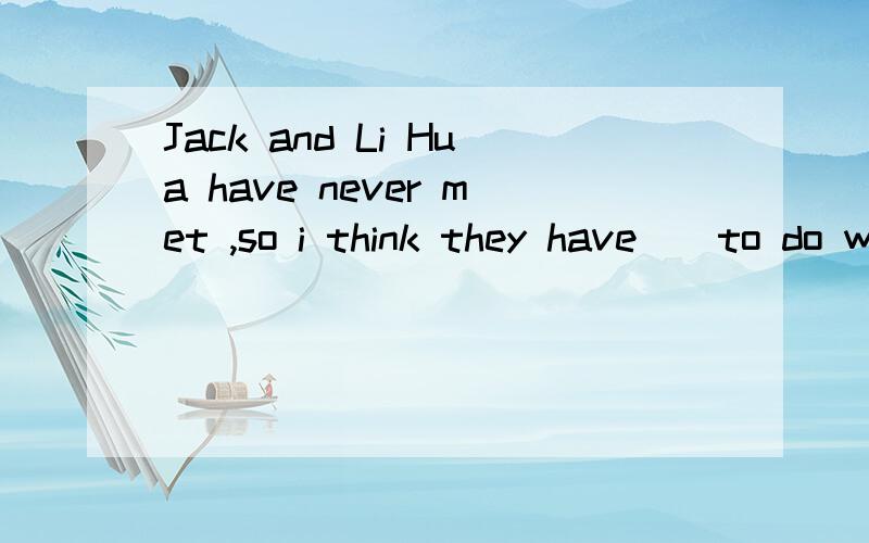 Jack and Li Hua have never met ,so i think they have（）to do with each other A,nothing ,B,something CanythingD,nothing