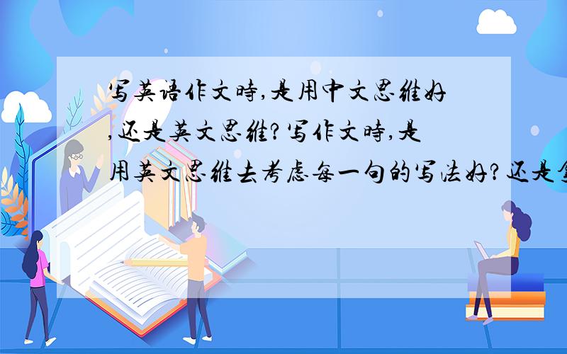 写英语作文时,是用中文思维好,还是英文思维?写作文时,是用英文思维去考虑每一句的写法好?还是拿到一个命题,先用中文思维想一边怎么写,再把中文翻成地道的英文表达,更容易些?