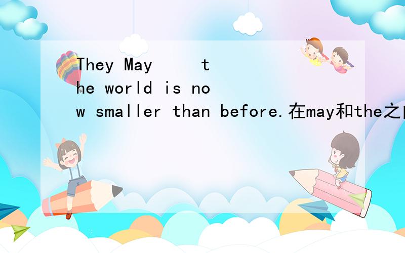 They May     the world is now smaller than before.在may和the之间填一个单词