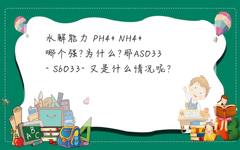 水解能力 PH4+ NH4+哪个强?为什么?那ASO33- SbO33- 又是什么情况呢?