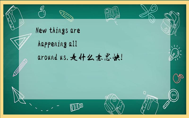 New things are happening all around us.是什么意思快!