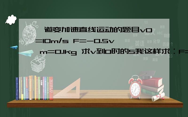 一道变加速直线运动的题目v0=10m/s F=-0.5v m=0.1kg 求v到0时的S我这样求：F=0.5v=(dv/dt)*0.1(2/v)dv=dt右边积分是零 怎么办还有个问题,就算求出v表达式,有vInv 怎么算SF=-0.04v 打错了 我好像研究出来了，