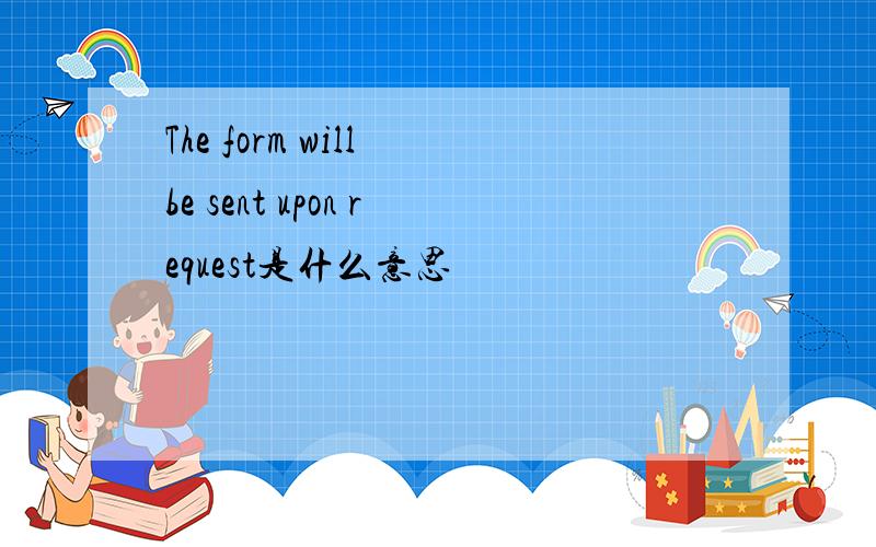 The form will be sent upon request是什么意思