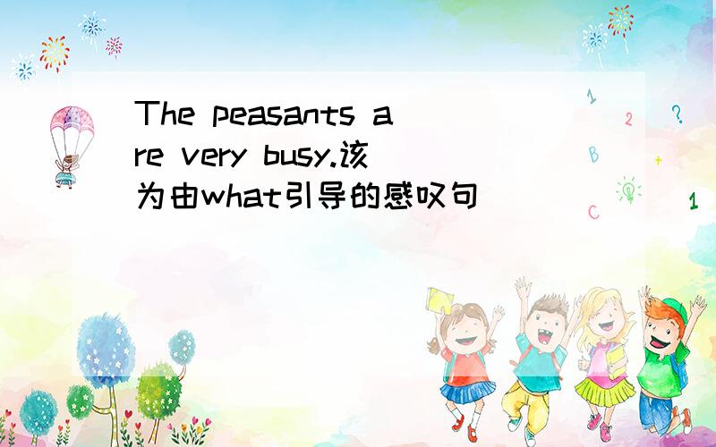 The peasants are very busy.该为由what引导的感叹句