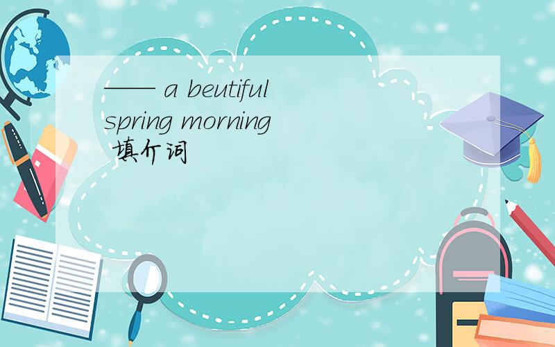 —— a beutiful spring morning 填介词