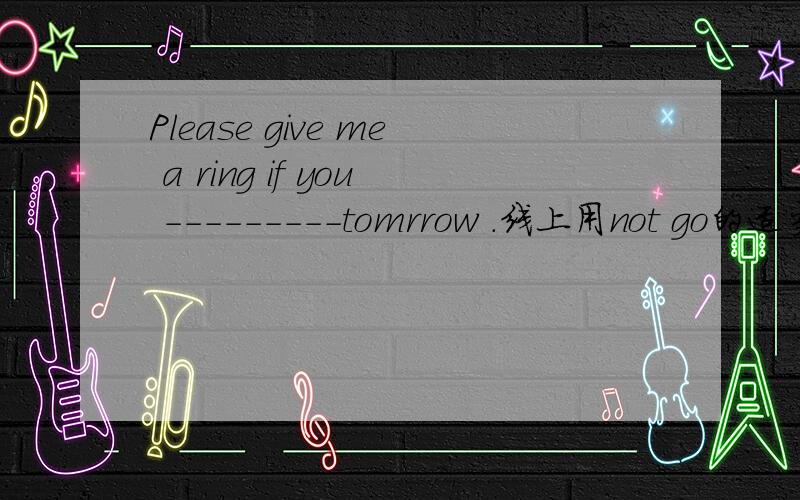 Please give me a ring if you ---------tomrrow .线上用not go的适当形式