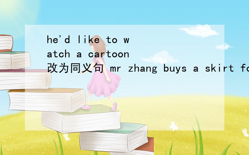 he'd like to watch a cartoon改为同义句 mr zhang buys a skirt for her daughter改为同义句