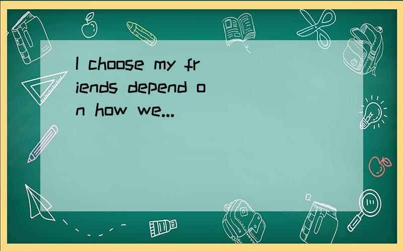 I choose my friends depend on how we...