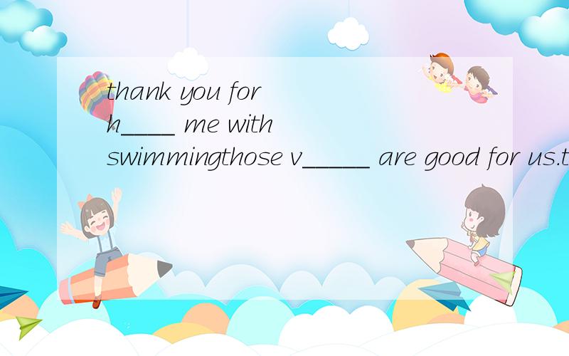 thank you for h____ me with swimmingthose v_____ are good for us.they're healthy food.用am,is,are填空.excuse么!_____this your eraser?what ____those?____they birds?this ____his ruler.where ____my ruler?I ____in class three._____these her english b