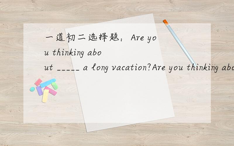 一道初二选择题：Are you thinking about _____ a long vacation?Are you thinking about _____ a long vacation?Yes, but I can't decide where to go.A.take               B.to take            C.taking          D.takes