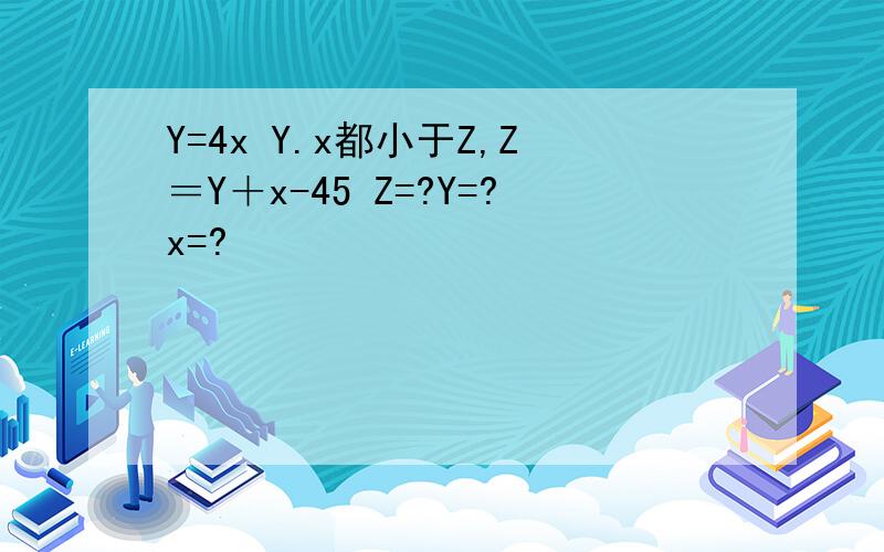 Y=4x Y.x都小于Z,Z＝Y＋x-45 Z=?Y=?x=?