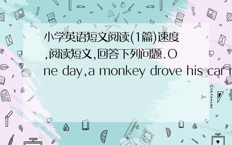 小学英语短文阅读(1篇)速度,阅读短文,回答下列问题.One day,a monkey drove his car near a lake.Sudden,he saw a tiger under a tree.The tiger saw him,too.The tiger ran very fast at the monkey.The monkey was very afraid and he and his c