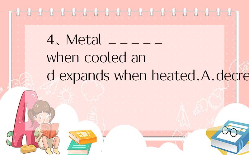 4、Metal _____ when cooled and expands when heated.A.decreases B.reduces C.condenses D.contracts