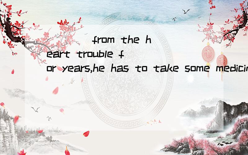 ____from the heart trouble for years,he has to take some medicine with him whenever he goesA sufferd B sufferingC having sufferedD Being suffered 为什么选C啊 ,我记得有些类似的题目是不用加have的,前面直接用动词的被动式
