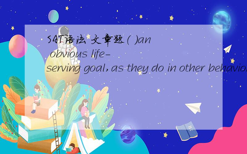 SAT语法 文章题（ ）an obvious life-serving goal,as they do in other behaviors such as finding food,mating,and resting.A.play does not help those animals achieveB.when they play,animals do not achieve 为什么A错了