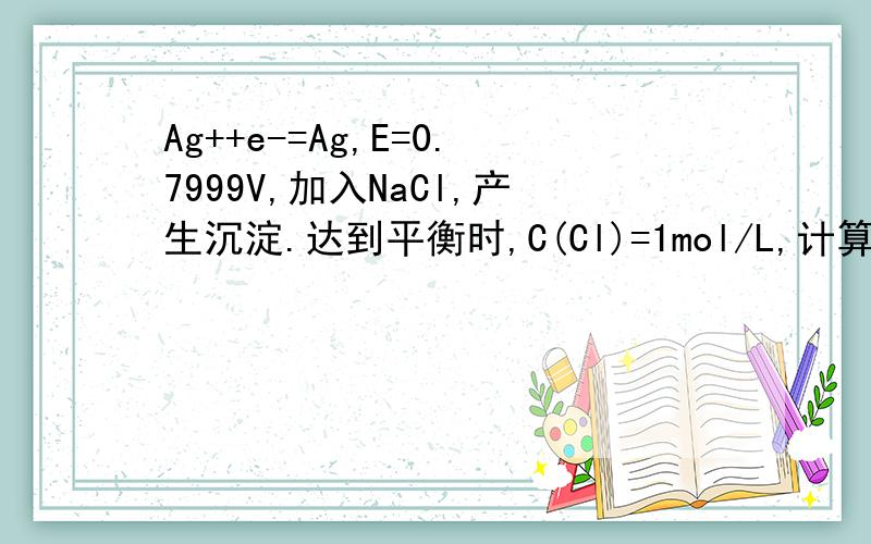 Ag++e-=Ag,E=0.7999V,加入NaCl,产生沉淀.达到平衡时,C(Cl)=1mol/L,计算Ag+/Ag的电极电位.Ksp=1.8*10-10