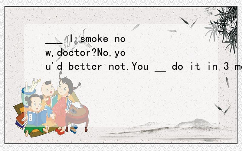___ I smoke now,doctor?No,you'd better not.You __ do it in 3 months 用 can,could,may,might,must___ I smoke now,doctor?No,you'd better not.You __ do it in 3 months 用 can,could,may,might,must 填空