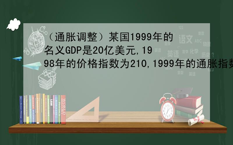 （通胀调整）某国1999年的名义GDP是20亿美元,1998年的价格指数为210,1999年的通胀指数为30%（1）、计算1999年的价格指数（2）、计算1998年的实际GDP.以基准年的价值表示 （3）、1999年的价值表示