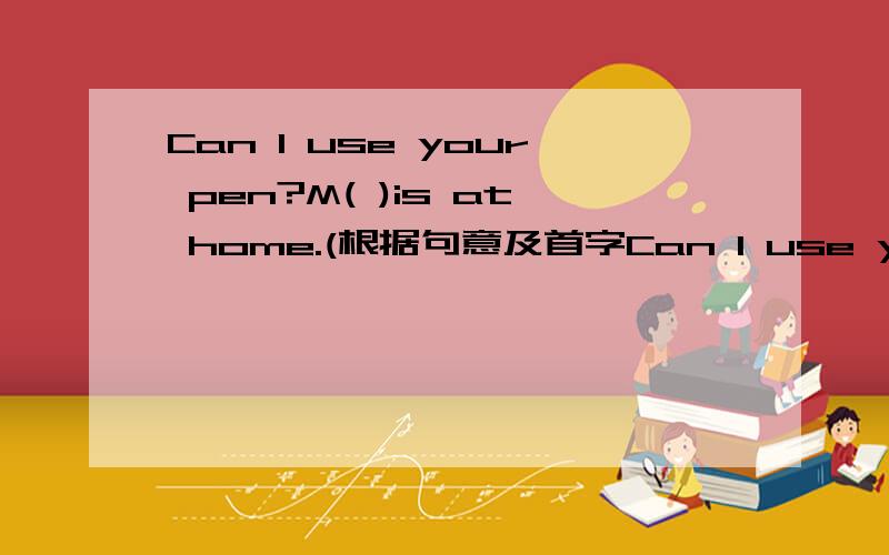 Can I use your pen?M( )is at home.(根据句意及首字Can I use your pen?M( )is at home.(根据句意及首字母提示补全单词)