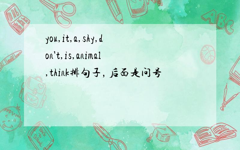 you,it,a,shy,don't,is,animal,think排句子，后面是问号