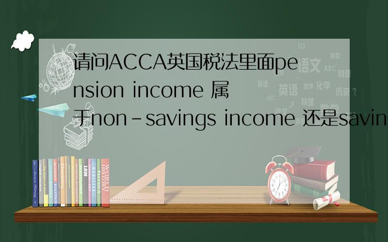 请问ACCA英国税法里面pension income 属于non-savings income 还是savings income?习题册的答案给搞糊了如题