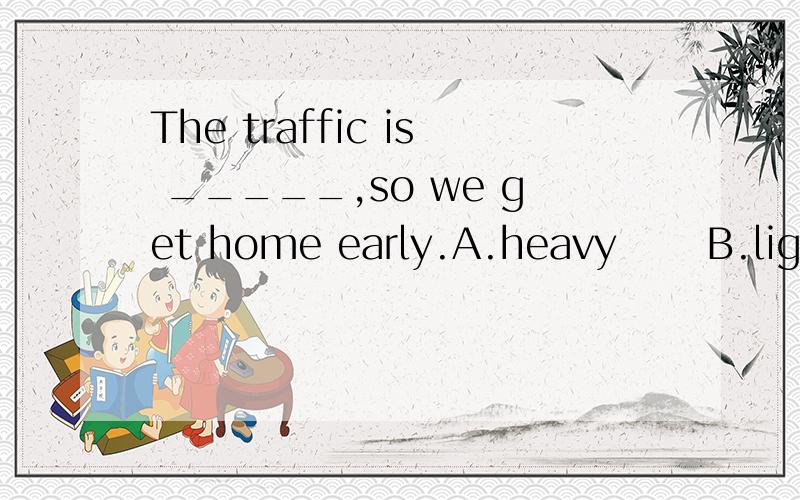 The traffic is _____,so we get home early.A.heavy      B.light     C.poor     D.heavily